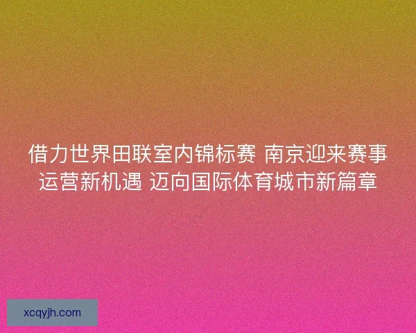 借力世界田联室内锦标赛 南京迎来赛事运营新机遇 迈向国际体育城市新篇章