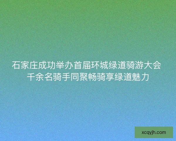 石家庄成功举办首届环城绿道骑游大会 千余名骑手同聚畅骑享绿道魅力