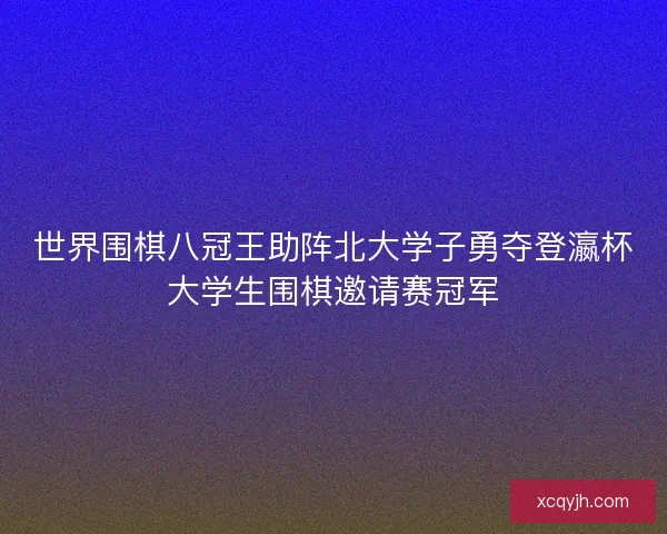 世界围棋八冠王助阵北大学子勇夺登瀛杯大学生围棋邀请赛冠军