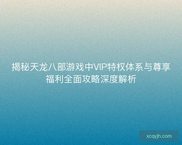 揭秘天龙八部游戏中VIP特权体系与尊享福利全面攻略深度解析