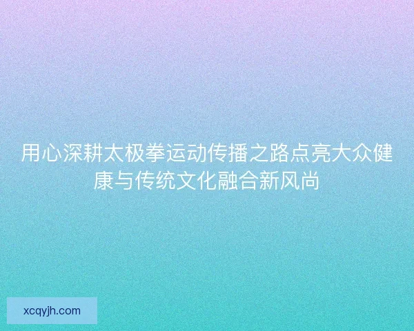 用心深耕太极拳运动传播之路点亮大众健康与传统文化融合新风尚