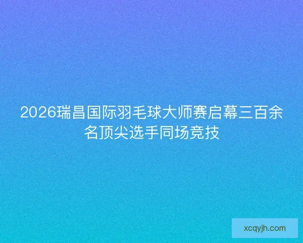 2026瑞昌国际羽毛球大师赛启幕三百余名顶尖选手同场竞技