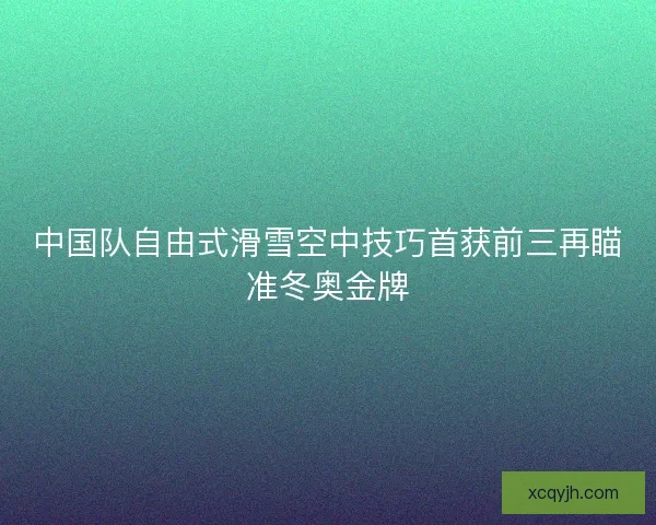 中国队自由式滑雪空中技巧首获前三再瞄准冬奥金牌