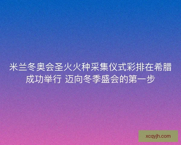 米兰冬奥会圣火火种采集仪式彩排在希腊成功举行 迈向冬季盛会的第一步
