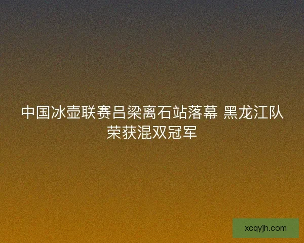 中国冰壶联赛吕梁离石站落幕 黑龙江队荣获混双冠军 中国冰壶联赛吕梁离石站落幕 黑龙江队荣获混双冠军