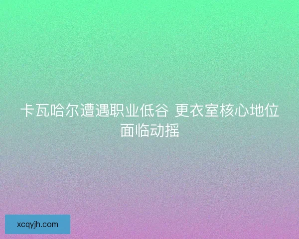 卡瓦哈尔遭遇职业低谷 更衣室核心地位面临动摇