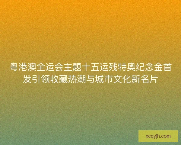 粤港澳全运会主题十五运残特奥纪念金首发引领收藏热潮与城市文化新名片