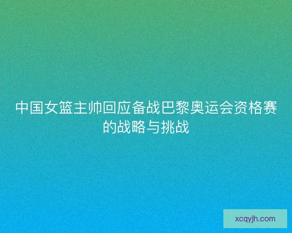 中国女篮主帅回应备战巴黎奥运会资格赛的战略与挑战 中国女篮主帅回应备战巴黎奥运会资格赛的战略与挑战