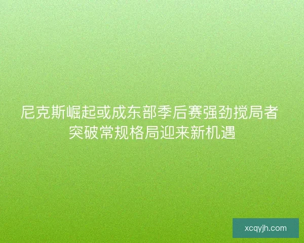 尼克斯崛起或成东部季后赛强劲搅局者 突破常规格局迎来新机遇